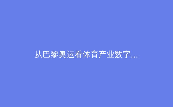 从巴黎奥运看体育产业数字化变革：技术如何重塑观赛体验与商业生态 - 4