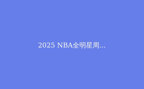 2025 NBA全明星周末前瞻：新星崛起，传奇谢幕，看点全解析