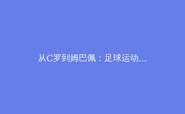 从C罗到姆巴佩：足球运动员职业寿命延长背后的科学与商业变革