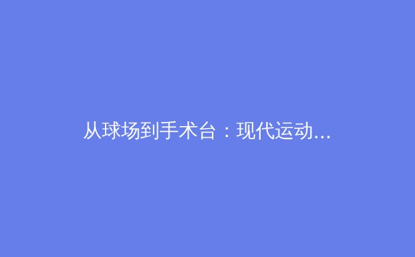 从球场到手术台：现代运动员生涯延长背后的科学与牺牲 - 4