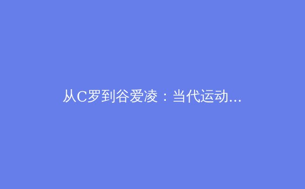 从C罗到谷爱凌：当代运动员商业价值与社会责任的辩证关系