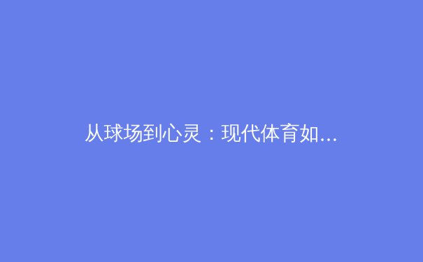 从球场到心灵：现代体育如何重塑集体情感与数字时代的社群连接