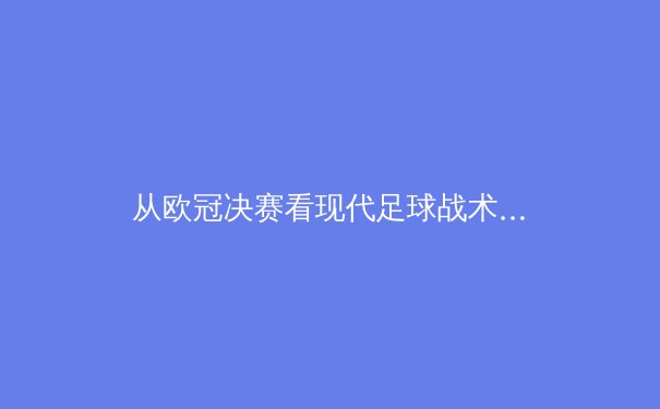 从欧冠决赛看现代足球战术演变：数据驱动下的空间博弈